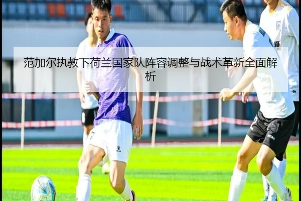 范加尔执教下荷兰国家队阵容调整与战术革新全面解析